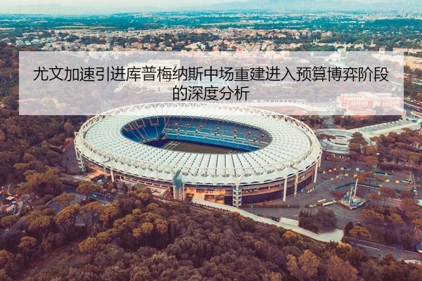 尤文加速引进库普梅纳斯中场重建进入预算博弈阶段的深度分析