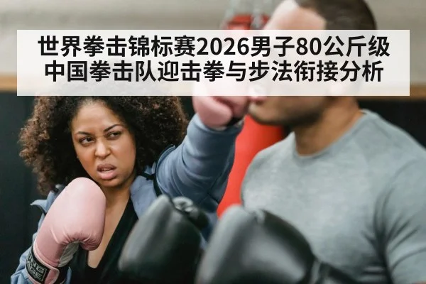 世界拳击锦标赛2026男子80公斤级中国拳击队迎击拳与步法衔接分析