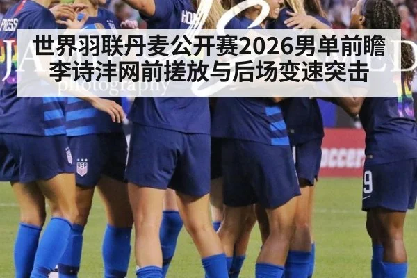 世界羽联丹麦公开赛2026男单前瞻 李诗沣网前搓放与后场变速突击