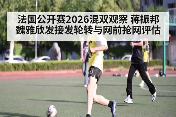 法国公开赛2026混双观察 蒋振邦魏雅欣发接发轮转与网前抢网评估